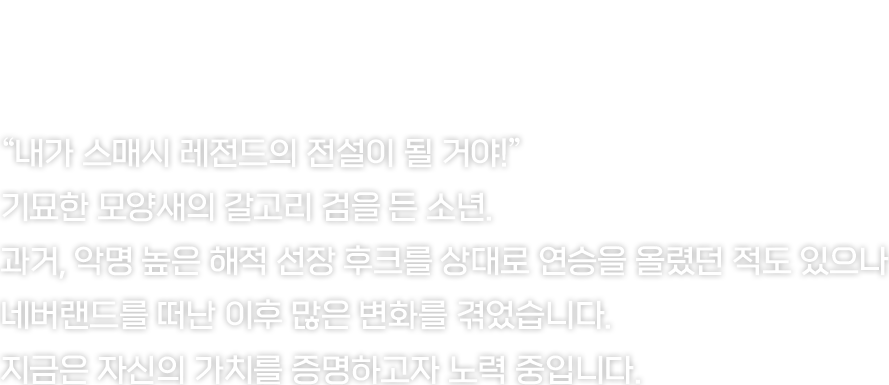 내가 스매시 레전드의 전설이 될 거야!
기묘한 모양새의 갈고리 검을 든 소년. 네버랜드를 떠난 이후 많은 변화를 겪었지만, 지금은 자신의 가치를 증명하고자 노력 중입니다.